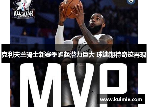 克利夫兰骑士新赛季崛起潜力巨大 球迷期待奇迹再现